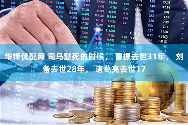 华锋优配网 司马懿死的时候， 曹操去世31年， 刘备去世28年， 诸葛亮去世17