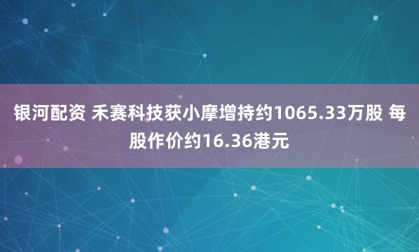 银河配资 禾赛科技获小摩增持约1065.33万股 每股作价约16.36港元