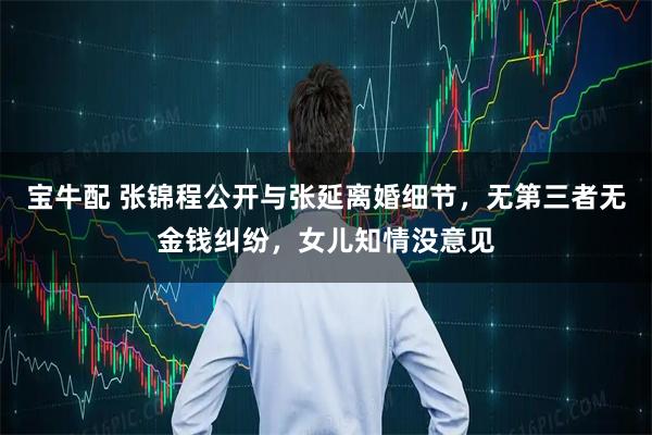 宝牛配 张锦程公开与张延离婚细节，无第三者无金钱纠纷，女儿知情没意见