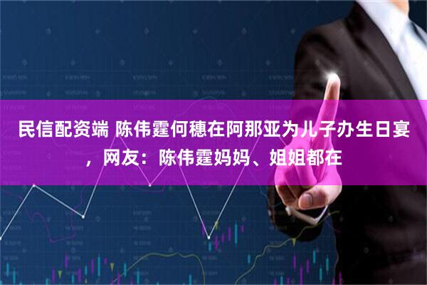 民信配资端 陈伟霆何穗在阿那亚为儿子办生日宴，网友：陈伟霆妈妈、姐姐都在