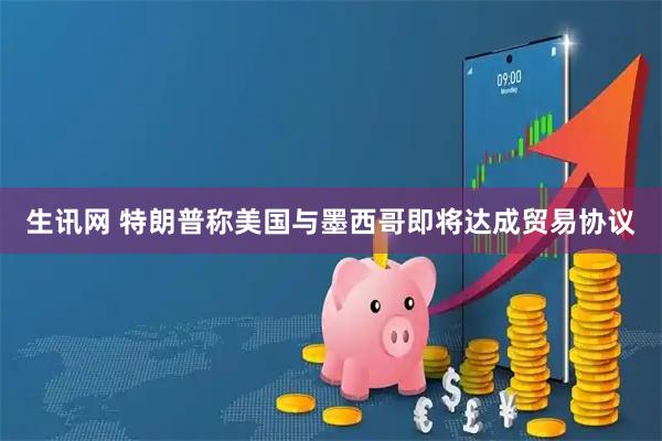 生讯网 特朗普称美国与墨西哥即将达成贸易协议