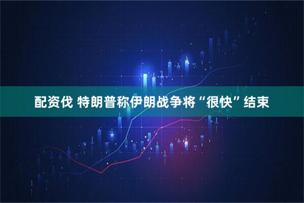 配资伐 特朗普称伊朗战争将“很快”结束
