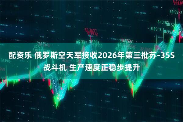 配资乐 俄罗斯空天军接收2026年第三批苏-35S战斗机 生产速度正稳步提升