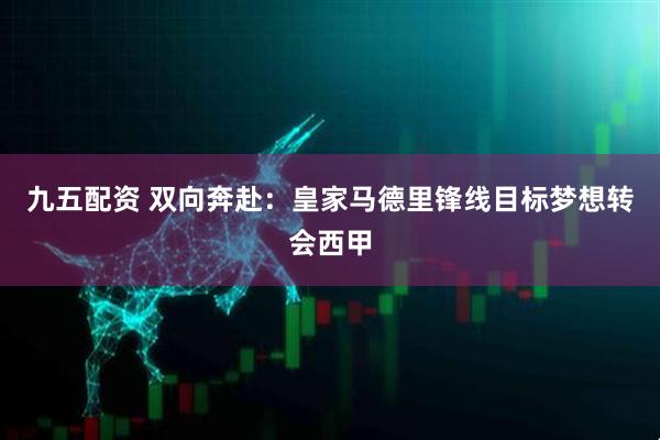 九五配资 双向奔赴：皇家马德里锋线目标梦想转会西甲