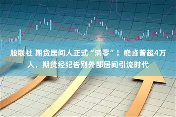 股联社 期货居间人正式“清零”！巅峰曾超4万人，期货经纪告别外部居间引流时代