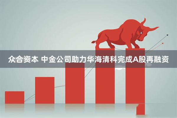 众合资本 中金公司助力华海清科完成A股再融资