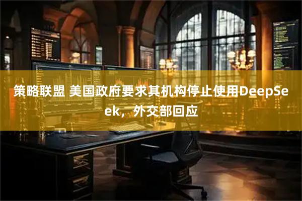 策略联盟 美国政府要求其机构停止使用DeepSeek，外交部回应