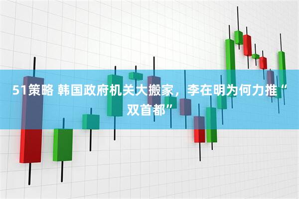 51策略 韩国政府机关大搬家，李在明为何力推“双首都”