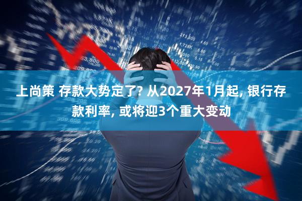 上尚策 存款大势定了? 从2027年1月起, 银行存款利率, 或将迎3个重大变动