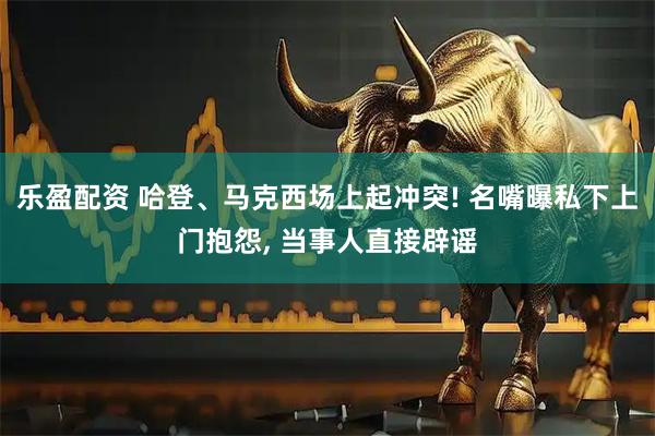 乐盈配资 哈登、马克西场上起冲突! 名嘴曝私下上门抱怨, 当事人直接辟谣