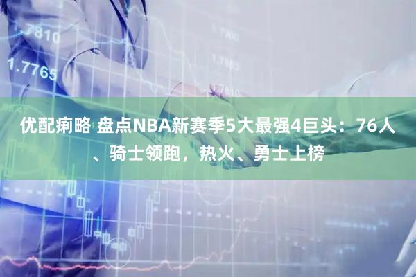 优配痢略 盘点NBA新赛季5大最强4巨头：76人、骑士领跑，热火、勇士上榜