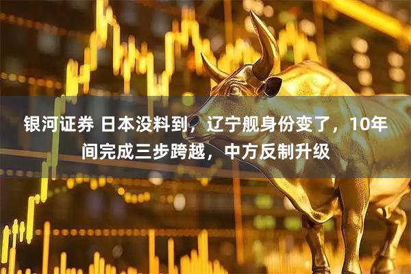 银河证券 日本没料到,辽宁舰身份变了,10年间完成三步跨越,中方反制升级