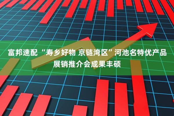 富邦速配 “寿乡好物 京链湾区”河池名特优产品展销推介会成果丰硕