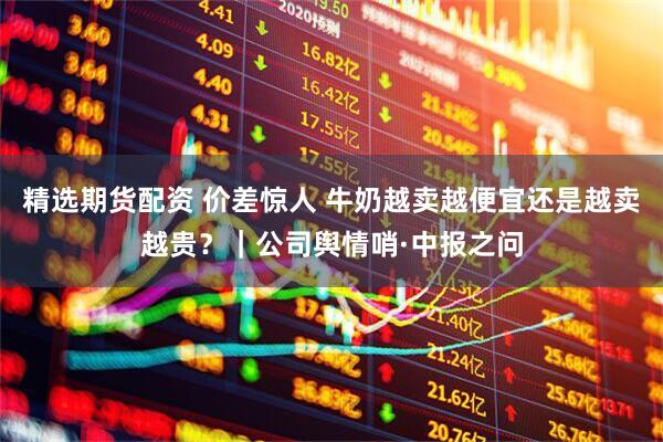 精选期货配资 价差惊人 牛奶越卖越便宜还是越卖越贵？｜公司舆情哨·中报之问