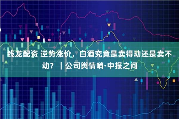钱龙配资 逆势涨价，白酒究竟是卖得动还是卖不动？｜公司舆情哨·中报之问