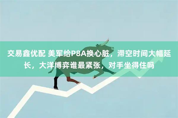 交易鑫优配 美军给P8A换心脏,滞空时间大幅延长,大洋博弈谁最紧张,对手坐得住吗
