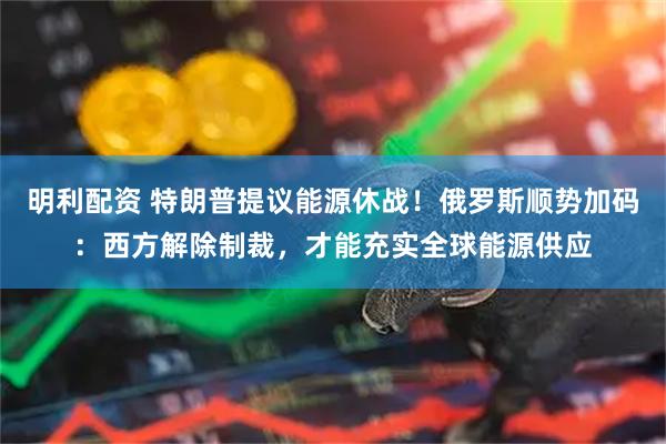 明利配资 特朗普提议能源休战！俄罗斯顺势加码：西方解除制裁，才能充实全球能源供应