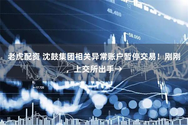 老虎配资 沈鼓集团相关异常账户暂停交易！刚刚，上交所出手→