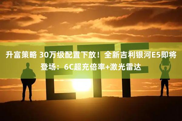 升富策略 30万级配置下放！全新吉利银河E5即将登场：6C超充倍率+激光雷达